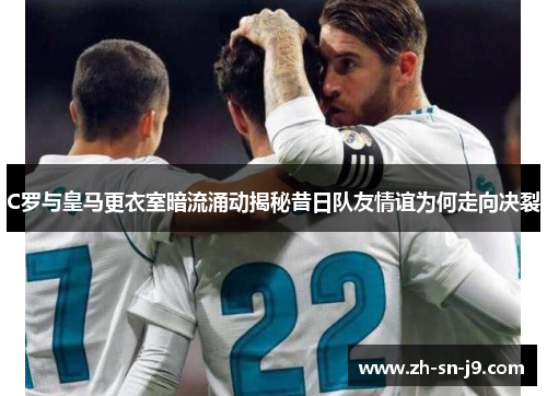 C罗与皇马更衣室暗流涌动揭秘昔日队友情谊为何走向决裂