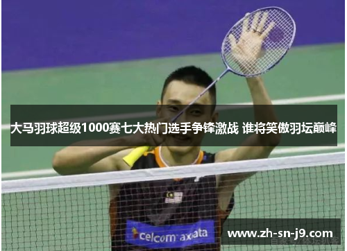 大马羽球超级1000赛七大热门选手争锋激战 谁将笑傲羽坛巅峰