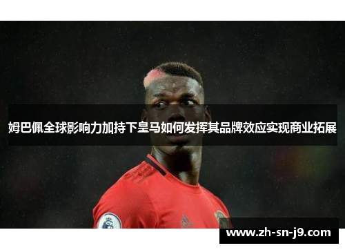 姆巴佩全球影响力加持下皇马如何发挥其品牌效应实现商业拓展 姆巴佩全球影响力加持下皇马如何发挥其品牌效应实现商业拓展