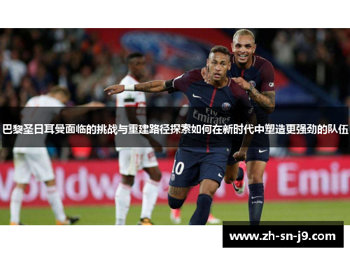 巴黎圣日耳曼面临的挑战与重建路径探索如何在新时代中塑造更强劲的队伍