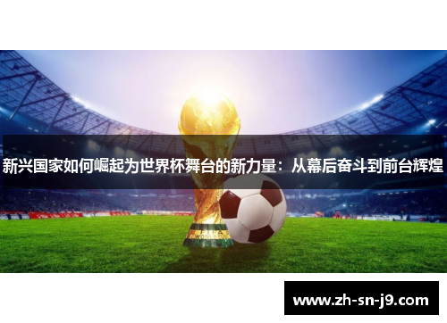 新兴国家如何崛起为世界杯舞台的新力量:从幕后奋斗到前台辉煌 新兴国家如何崛起为世界杯舞台的新力量:从幕后奋斗到前台辉煌