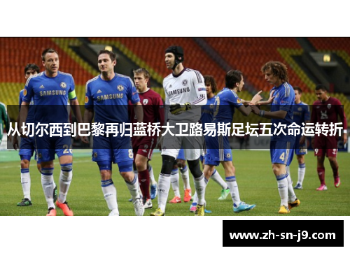 从切尔西到巴黎再归蓝桥大卫路易斯足坛五次命运转折