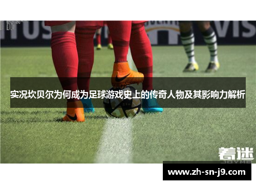 实况坎贝尔为何成为足球游戏史上的传奇人物及其影响力解析 实况坎贝尔为何成为足球游戏史上的传奇人物及其影响力解析
