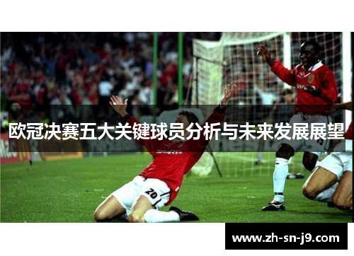 欧冠决赛五大关键球员分析与未来发展展望