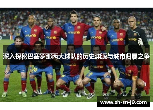 深入探秘巴塞罗那两大球队的历史渊源与城市归属之争