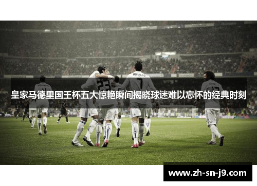 皇家马德里国王杯五大惊艳瞬间揭晓球迷难以忘怀的经典时刻