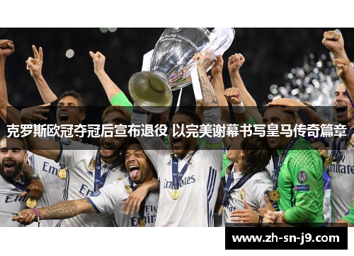 克罗斯欧冠夺冠后宣布退役 以完美谢幕书写皇马传奇篇章 克罗斯欧冠夺冠后宣布退役 以完美谢幕书写皇马传奇篇章