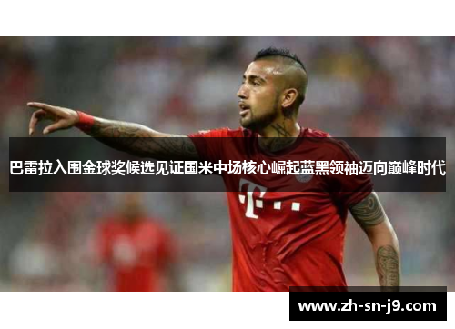 巴雷拉入围金球奖候选见证国米中场核心崛起蓝黑领袖迈向巅峰时代 巴雷拉入围金球奖候选见证国米中场核心崛起蓝黑领袖迈向巅峰时代