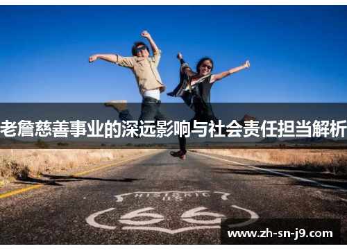 老詹慈善事业的深远影响与社会责任担当解析 老詹慈善事业的深远影响与社会责任担当解析
