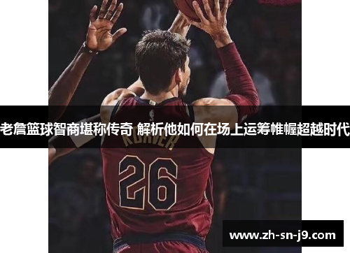 老詹篮球智商堪称传奇 解析他如何在场上运筹帷幄超越时代 老詹篮球智商堪称传奇 解析他如何在场上运筹帷幄超越时代