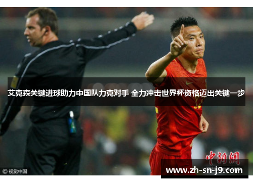 艾克森关键进球助力中国队力克对手 全力冲击世界杯资格迈出关键一步 艾克森关键进球助力中国队力克对手 全力冲击世界杯资格迈出关键一步