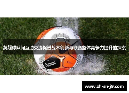 英超球队间互助交流促进战术创新与联赛整体竞争力提升的探索 英超球队间互助交流促进战术创新与联赛整体竞争力提升的探索