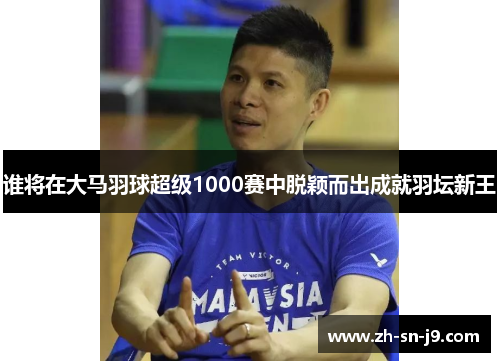 谁将在大马羽球超级1000赛中脱颖而出成就羽坛新王 谁将在大马羽球超级1000赛中脱颖而出成就羽坛新王