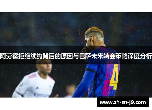 阿劳霍拒绝续约背后的原因与巴萨未来转会策略深度分析 阿劳霍拒绝续约背后的原因与巴萨未来转会策略深度分析