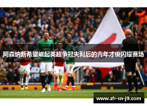 阿森纳新希望崛起英超争冠失利后的青年才俊闪耀赛场