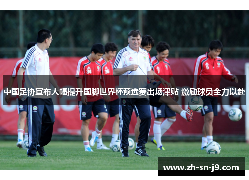中国足协宣布大幅提升国脚世界杯预选赛出场津贴 激励球员全力以赴